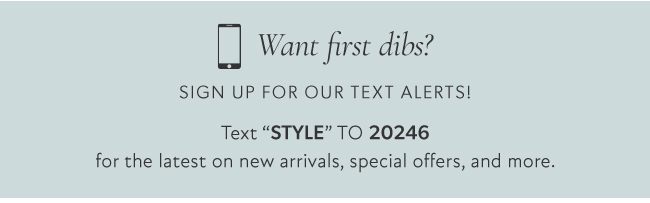 D Want first dibs? SIGN UP FOR OUR TEXT ALERTS! Text STYLE TO 20246 for the latest on new arrivals, special offers, and more. 