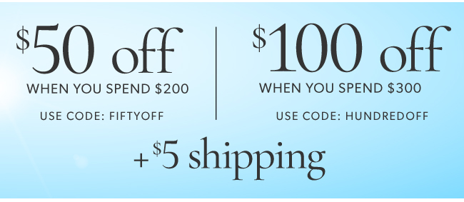 50 off *100 oft WHEN YOU SPEND $200 WHEN YOU SPEND $300 USE CODE: FIFTYOFF USE CODE: HUNDREDOFF %5 shipping 